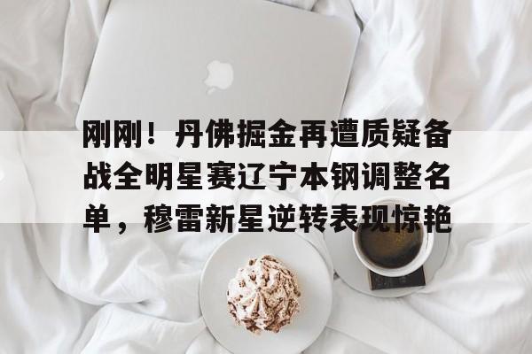 开云娱乐入口-刚刚！丹佛掘金再遭质疑备战全明星赛辽宁本钢调整名单，穆雷新星逆转表现惊艳 